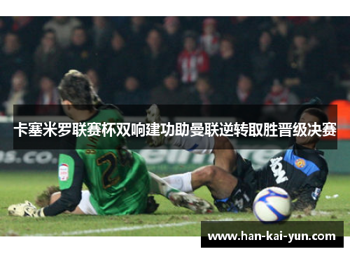 卡塞米罗联赛杯双响建功助曼联逆转取胜晋级决赛 卡塞米罗联赛杯双响建功助曼联逆转取胜晋级决赛