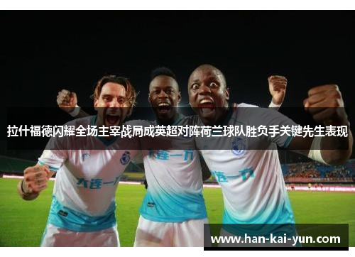 拉什福德闪耀全场主宰战局成英超对阵荷兰球队胜负手关键先生表现